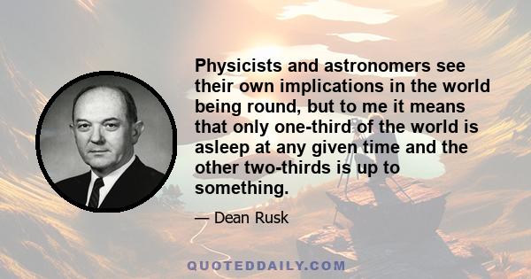 Physicists and astronomers see their own implications in the world being round, but to me it means that only one-third of the world is asleep at any given time and the other two-thirds is up to something.