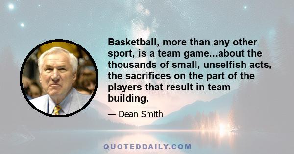 Basketball, more than any other sport, is a team game...about the thousands of small, unselfish acts, the sacrifices on the part of the players that result in team building.