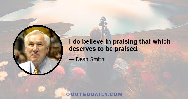 I do believe in praising that which deserves to be praised.