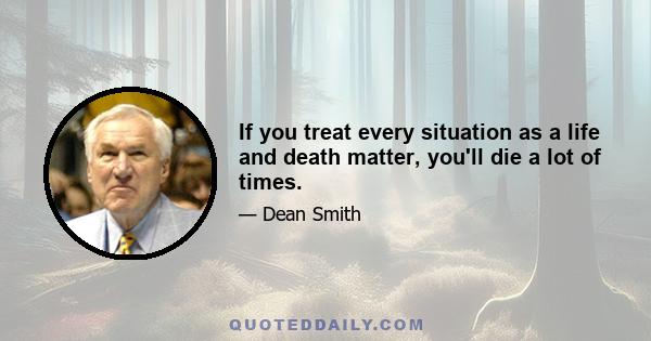 If you treat every situation as a life and death matter, you'll die a lot of times.