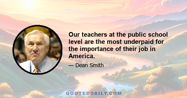 Our teachers at the public school level are the most underpaid for the importance of their job in America.