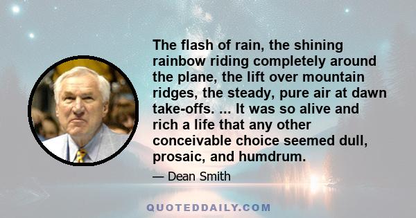 The flash of rain, the shining rainbow riding completely around the plane, the lift over mountain ridges, the steady, pure air at dawn take-offs. ... It was so alive and rich a life that any other conceivable choice