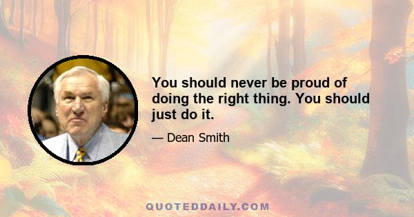 You should never be proud of doing the right thing. You should just do it.