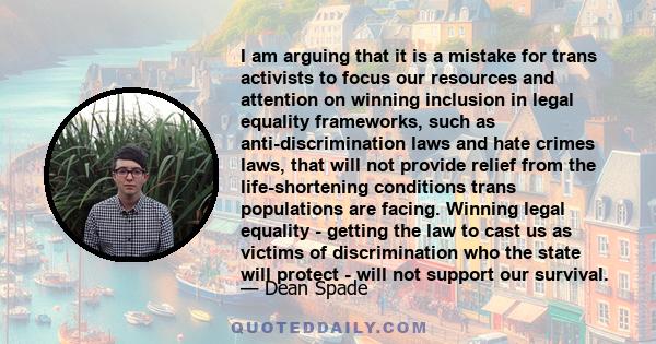 I am arguing that it is a mistake for trans activists to focus our resources and attention on winning inclusion in legal equality frameworks, such as anti-discrimination laws and hate crimes laws, that will not provide