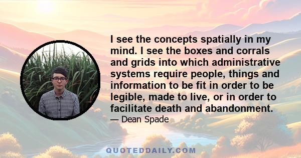 I see the concepts spatially in my mind. I see the boxes and corrals and grids into which administrative systems require people, things and information to be fit in order to be legible, made to live, or in order to