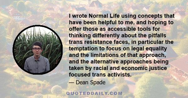 I wrote Normal Life using concepts that have been helpful to me, and hoping to offer those as accessible tools for thinking differently about the pitfalls trans resistance faces, in particular the temptation to focus on 