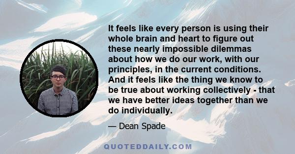 It feels like every person is using their whole brain and heart to figure out these nearly impossible dilemmas about how we do our work, with our principles, in the current conditions. And it feels like the thing we