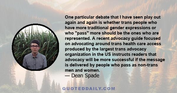 One particular debate that I have seen play out again and again is whether trans people who have more traditional gender expressions or who pass more should be the ones who are represented. A recent advocacy guide