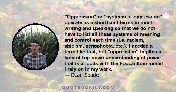 Oppression or systems of oppression operate as a shorthand terms in much writing and speaking so that we do not have to list all these systems of meaning and control each time (i.e. racism, ableism, xenophobia, etc.). I 