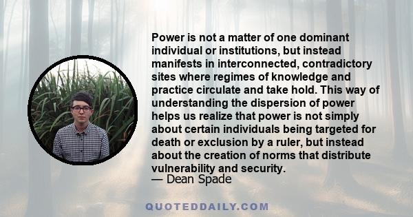 Power is not a matter of one dominant individual or institutions, but instead manifests in interconnected, contradictory sites where regimes of knowledge and practice circulate and take hold. This way of understanding