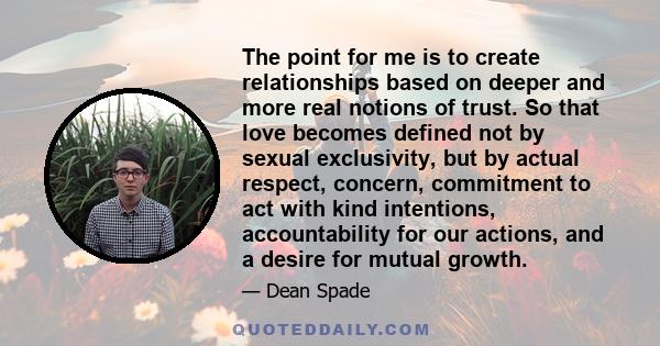 The point for me is to create relationships based on deeper and more real notions of trust. So that love becomes defined not by sexual exclusivity, but by actual respect, concern, commitment to act with kind intentions, 