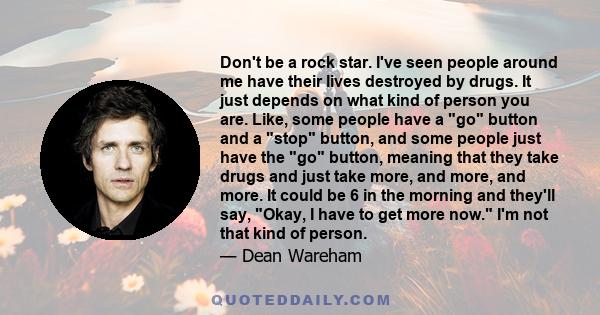 Don't be a rock star. I've seen people around me have their lives destroyed by drugs. It just depends on what kind of person you are. Like, some people have a go button and a stop button, and some people just have the