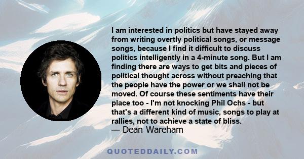 I am interested in politics but have stayed away from writing overtly political songs, or message songs, because I find it difficult to discuss politics intelligently in a 4-minute song. But I am finding there are ways