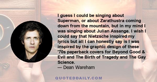 I guess I could be singing about Superman, or about Zarathustra coming down from the mountain, but in my mind I was singing about Julian Assange. I wish I could say that Nietzsche inspired my lyrics but all I can