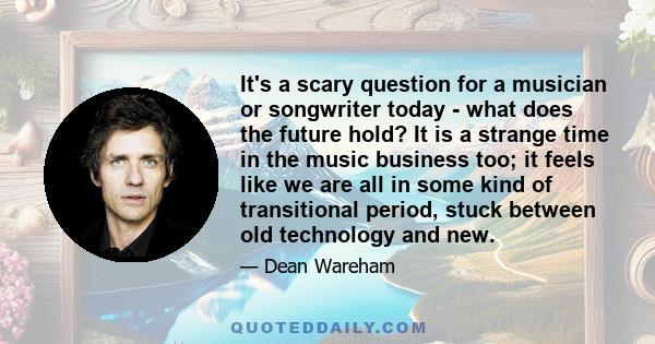 It's a scary question for a musician or songwriter today - what does the future hold? It is a strange time in the music business too; it feels like we are all in some kind of transitional period, stuck between old