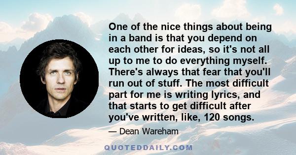 One of the nice things about being in a band is that you depend on each other for ideas, so it's not all up to me to do everything myself. There's always that fear that you'll run out of stuff. The most difficult part