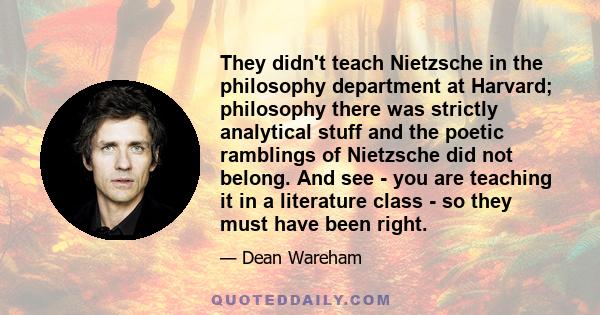 They didn't teach Nietzsche in the philosophy department at Harvard; philosophy there was strictly analytical stuff and the poetic ramblings of Nietzsche did not belong. And see - you are teaching it in a literature