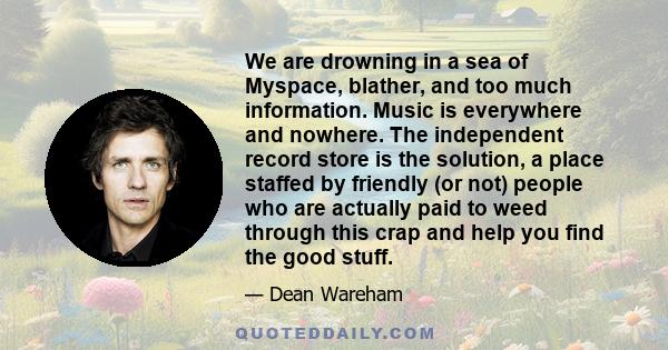 We are drowning in a sea of Myspace, blather, and too much information. Music is everywhere and nowhere. The independent record store is the solution, a place staffed by friendly (or not) people who are actually paid to 