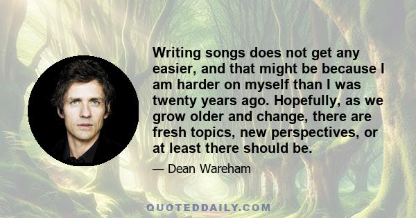 Writing songs does not get any easier, and that might be because I am harder on myself than I was twenty years ago. Hopefully, as we grow older and change, there are fresh topics, new perspectives, or at least there