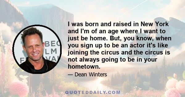 I was born and raised in New York and I'm of an age where I want to just be home. But, you know, when you sign up to be an actor it's like joining the circus and the circus is not always going to be in your hometown.