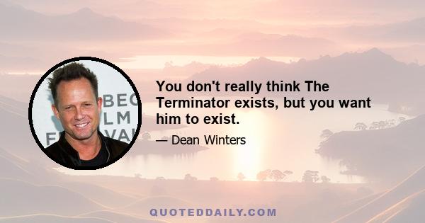 You don't really think The Terminator exists, but you want him to exist.