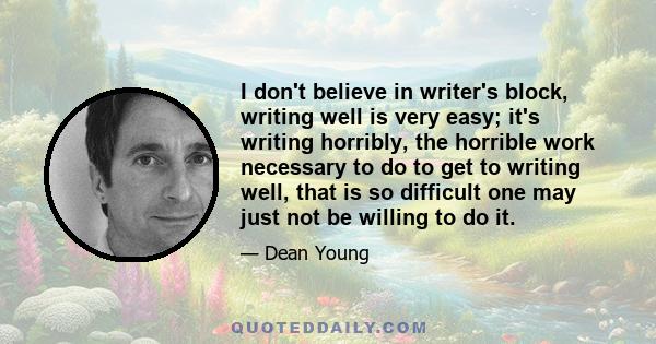 I don't believe in writer's block, writing well is very easy; it's writing horribly, the horrible work necessary to do to get to writing well, that is so difficult one may just not be willing to do it.