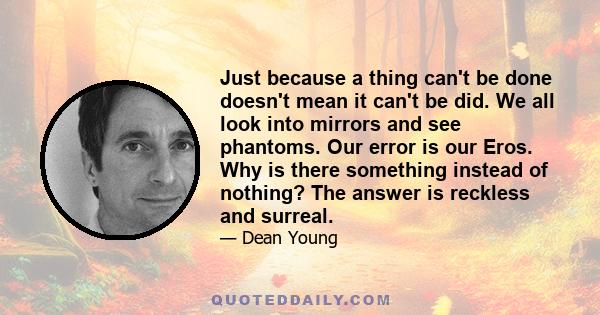 Just because a thing can't be done doesn't mean it can't be did. We all look into mirrors and see phantoms. Our error is our Eros. Why is there something instead of nothing? The answer is reckless and surreal.