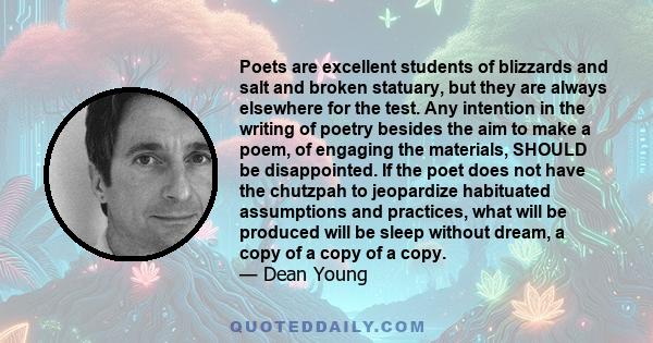 Poets are excellent students of blizzards and salt and broken statuary, but they are always elsewhere for the test. Any intention in the writing of poetry besides the aim to make a poem, of engaging the materials,