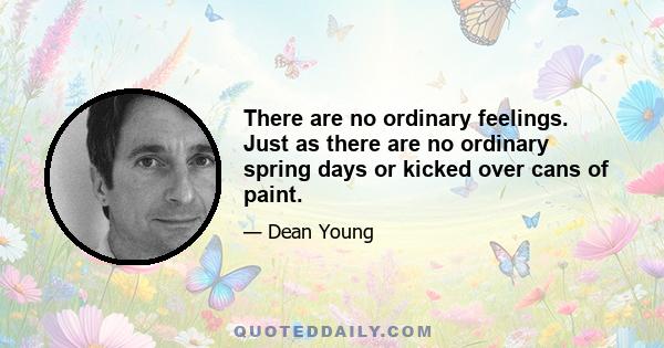 There are no ordinary feelings. Just as there are no ordinary spring days or kicked over cans of paint.