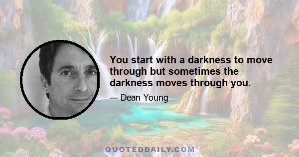 You start with a darkness to move through but sometimes the darkness moves through you.