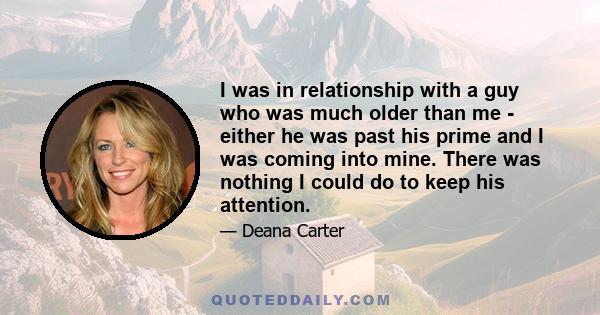 I was in relationship with a guy who was much older than me - either he was past his prime and I was coming into mine. There was nothing I could do to keep his attention.