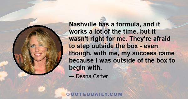 Nashville has a formula, and it works a lot of the time, but it wasn't right for me. They're afraid to step outside the box - even though, with me, my success came because I was outside of the box to begin with.