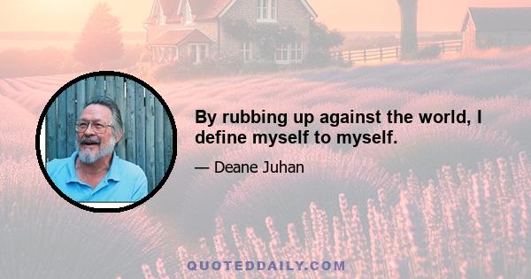 By rubbing up against the world, I define myself to myself.