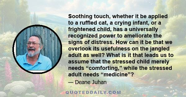 Soothing touch, whether it be applied to a ruffled cat, a crying infant, or a frightened child, has a universally recognized power to ameliorate the signs of distress. How can it be that we overlook its usefulness on