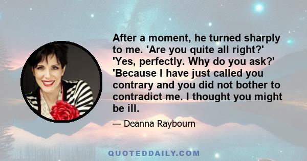 After a moment, he turned sharply to me. 'Are you quite all right?' 'Yes, perfectly. Why do you ask?' 'Because I have just called you contrary and you did not bother to contradict me. I thought you might be ill.