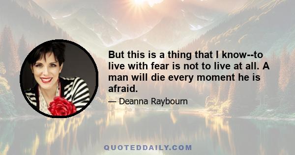 But this is a thing that I know--to live with fear is not to live at all. A man will die every moment he is afraid.