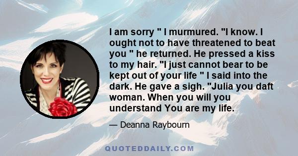 I am sorry  I murmured. I know. I ought not to have threatened to beat you  he returned. He pressed a kiss to my hair. I just cannot bear to be kept out of your life  I said into the dark. He gave a sigh. Julia you daft 