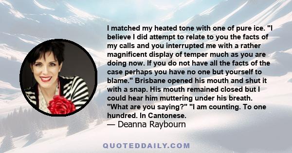 I matched my heated tone with one of pure ice. I believe I did attempt to relate to you the facts of my calls and you interrupted me with a rather magnificent display of temper much as you are doing now. If you do not