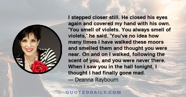 I stepped closer still. He closed his eyes again and covered my hand with his own. 'You smell of violets. You always smell of violets,' he said. 'You've no idea how many times I have walked these moors and smelled them