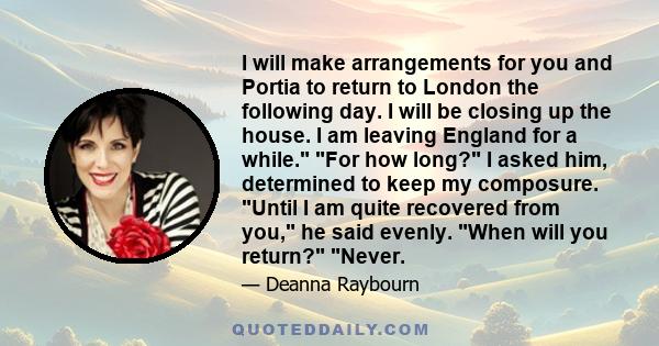 I will make arrangements for you and Portia to return to London the following day. I will be closing up the house. I am leaving England for a while. For how long? I asked him, determined to keep my composure. Until I am 