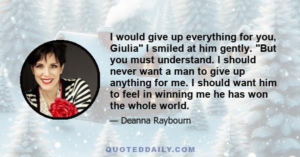 I would give up everything for you, Giulia I smiled at him gently. But you must understand. I should never want a man to give up anything for me. I should want him to feel in winning me he has won the whole world.