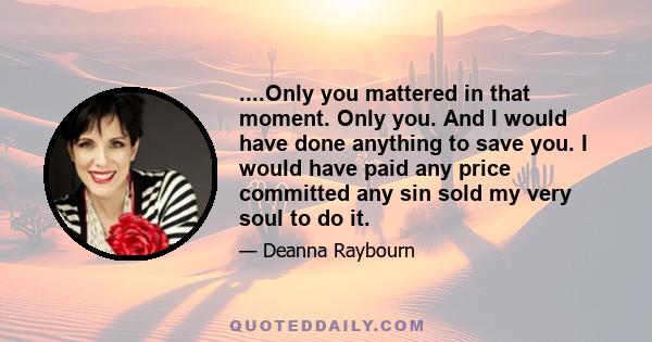 ....Only you mattered in that moment. Only you. And I would have done anything to save you. I would have paid any price committed any sin sold my very soul to do it.