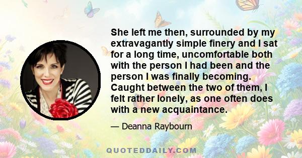 She left me then, surrounded by my extravagantly simple finery and I sat for a long time, uncomfortable both with the person I had been and the person I was finally becoming. Caught between the two of them, I felt