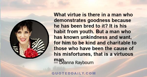 What virtue is there in a man who demonstrates goodness because he has been bred to it? It is his habit from youth. But a man who has known unkindness and want, for him to be kind and charitable to those who have been