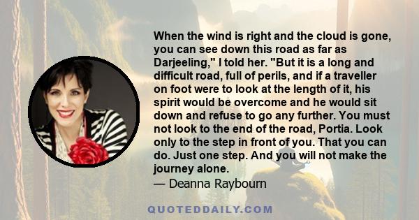 When the wind is right and the cloud is gone, you can see down this road as far as Darjeeling, I told her. But it is a long and difficult road, full of perils, and if a traveller on foot were to look at the length of