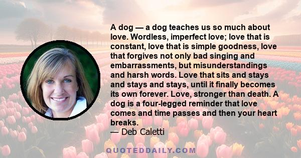 A dog — a dog teaches us so much about love. Wordless, imperfect love; love that is constant, love that is simple goodness, love that forgives not only bad singing and embarrassments, but misunderstandings and harsh