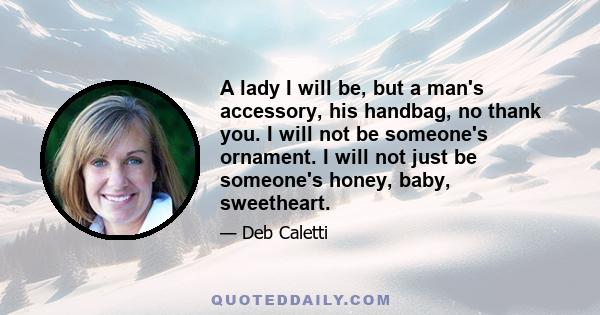 A lady I will be, but a man's accessory, his handbag, no thank you. I will not be someone's ornament. I will not just be someone's honey, baby, sweetheart.