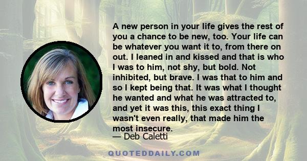 A new person in your life gives the rest of you a chance to be new, too. Your life can be whatever you want it to, from there on out. I leaned in and kissed and that is who I was to him, not shy, but bold. Not