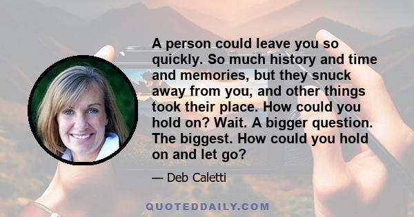 A person could leave you so quickly. So much history and time and memories, but they snuck away from you, and other things took their place. How could you hold on? Wait. A bigger question. The biggest. How could you