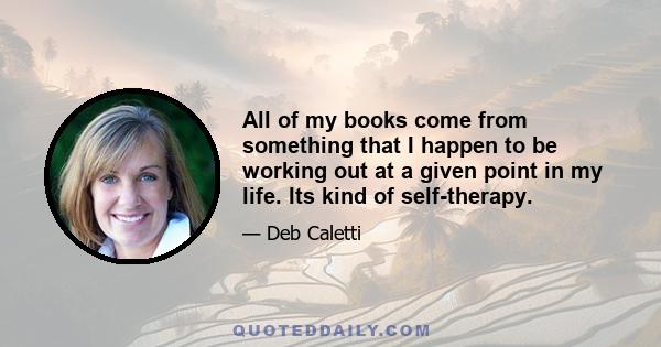 All of my books come from something that I happen to be working out at a given point in my life. Its kind of self-therapy.